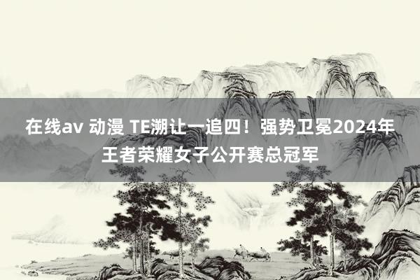 在线av 动漫 TE溯让一追四！强势卫冕2024年王者荣耀女子公开赛总冠军