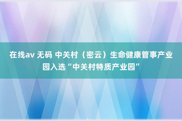 在线av 无码 中关村（密云）生命健康管事产业园入选“中关村特质产业园”