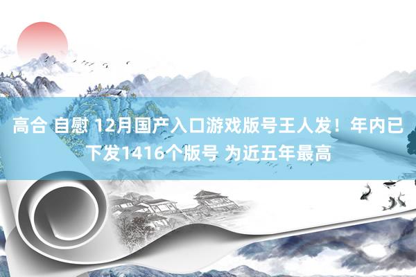 高合 自慰 12月国产入口游戏版号王人发！年内已下发1416个版号 为近五年最高