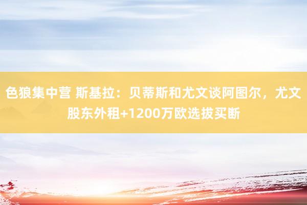 色狼集中营 斯基拉：贝蒂斯和尤文谈阿图尔，尤文股东外租+1200万欧选拔买断