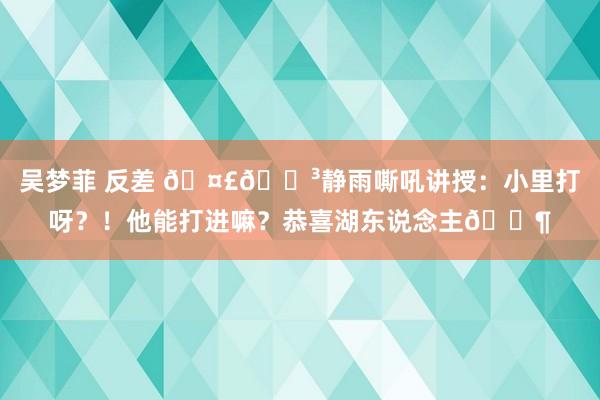 吴梦菲 反差 🤣🐳静雨嘶吼讲授：小里打呀？！他能打进嘛？恭喜湖东说念主😶