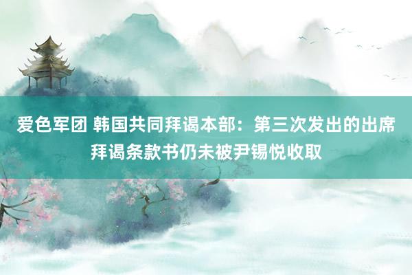 爱色军团 韩国共同拜谒本部：第三次发出的出席拜谒条款书仍未被尹锡悦收取