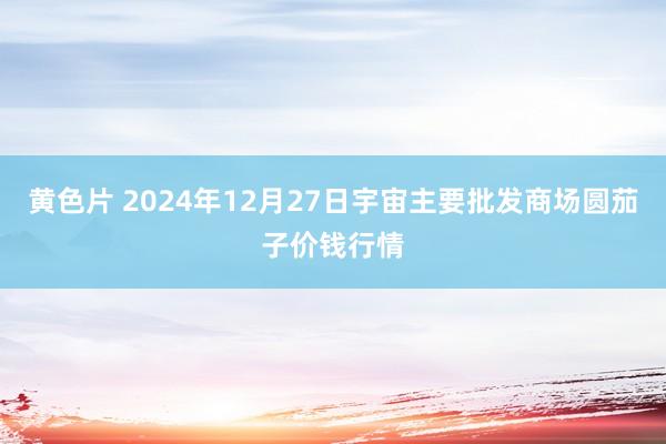 黄色片 2024年12月27日宇宙主要批发商场圆茄子价钱行情