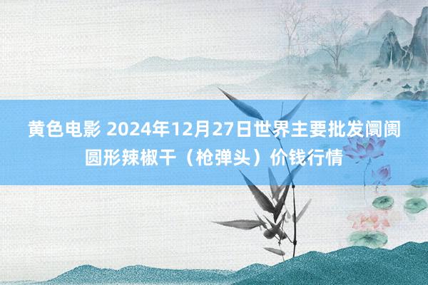 黄色电影 2024年12月27日世界主要批发阛阓圆形辣椒干（枪弹头）价钱行情