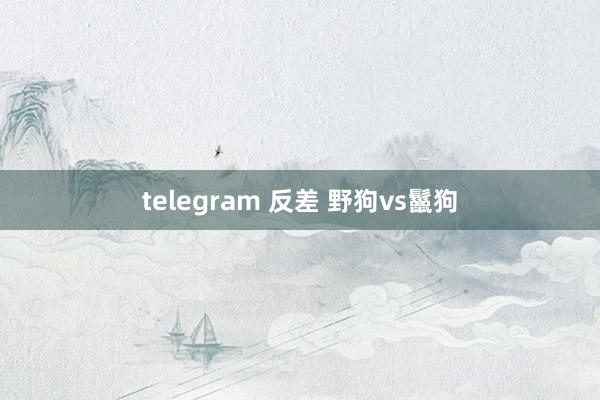 telegram 反差 野狗vs鬣狗