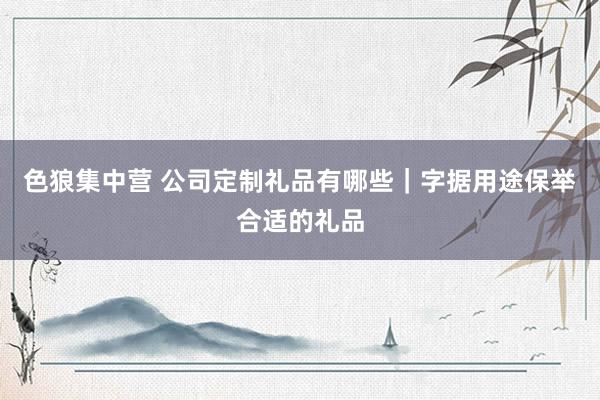 色狼集中营 公司定制礼品有哪些｜字据用途保举合适的礼品