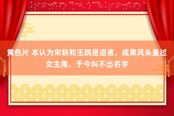 黄色片 本认为宋轶和王鸥是迫害，成果风头盖过女主角，于今叫不出名字