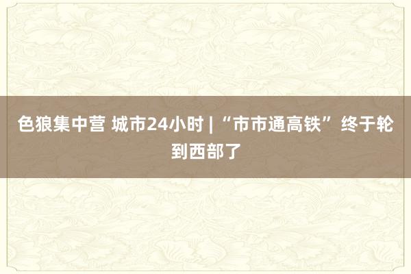 色狼集中营 城市24小时 | “市市通高铁” 终于轮到西部了