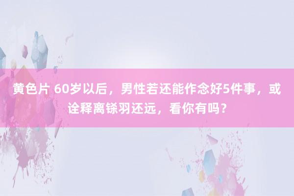 黄色片 60岁以后，男性若还能作念好5件事，或诠释离铩羽还远，看你有吗？