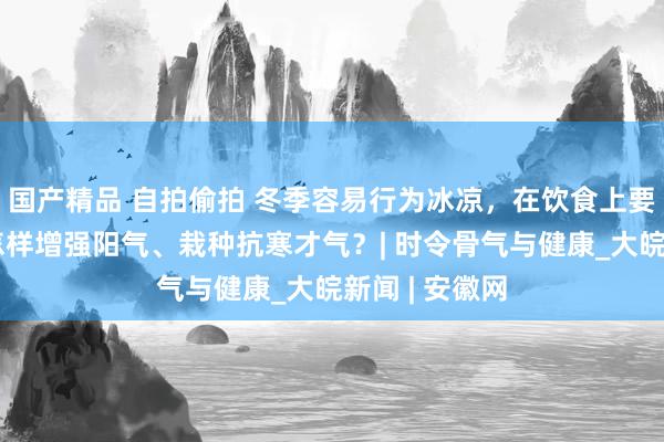 国产精品 自拍偷拍 冬季容易行为冰凉，在饮食上要着重什么？怎样增强阳气、栽种抗寒才气？| 时令骨气与健康_大皖新闻 | 安徽网