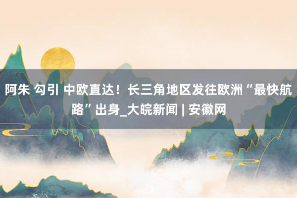 阿朱 勾引 中欧直达！长三角地区发往欧洲“最快航路”出身_大皖新闻 | 安徽网