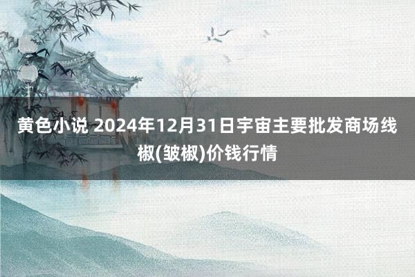 黄色小说 2024年12月31日宇宙主要批发商场线椒(皱椒)价钱行情