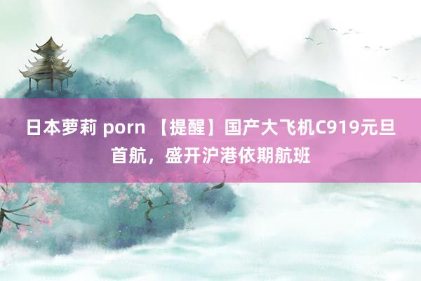 日本萝莉 porn 【提醒】国产大飞机C919元旦首航，盛开沪港依期航班