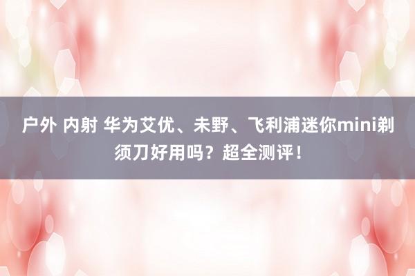 户外 内射 华为艾优、未野、飞利浦迷你mini剃须刀好用吗？超全测评！