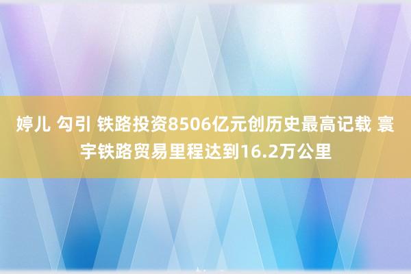 婷儿 勾引 铁路投资8506亿元创历史最高记载 寰宇铁路贸易里程达到16.2万公里