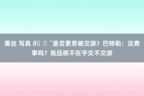 黑丝 写真 😯是否更思被交游？巴特勒：这费事吗？我压根不在乎交不交游