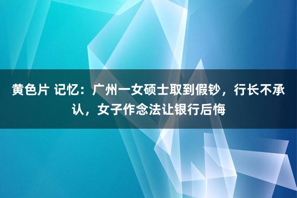 黄色片 记忆：广州一女硕士取到假钞，行长不承认，女子作念法让银行后悔