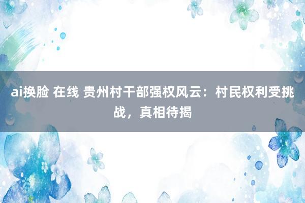 ai换脸 在线 贵州村干部强权风云：村民权利受挑战，真相待揭