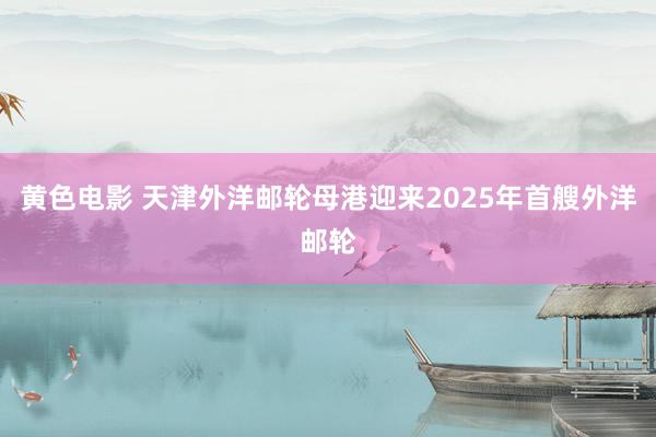 黄色电影 天津外洋邮轮母港迎来2025年首艘外洋邮轮