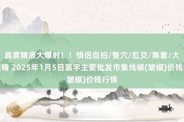 真實精液大爆射！！情侶自拍/雙穴/肛交/無套/大量噴精 2025年1月5日寰宇主要批发市集线椒(皱椒)价钱行情