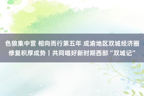 色狼集中营 相向而行第五年 成渝地区双城经济圈修复积厚成势丨共同唱好新时期西部“双城记”