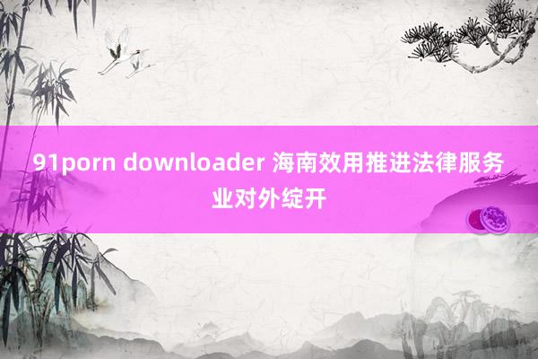 91porn downloader 海南效用推进法律服务业对外绽开