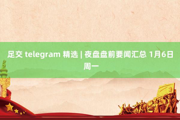 足交 telegram 精选 | 夜盘盘前要闻汇总 1月6日 周一