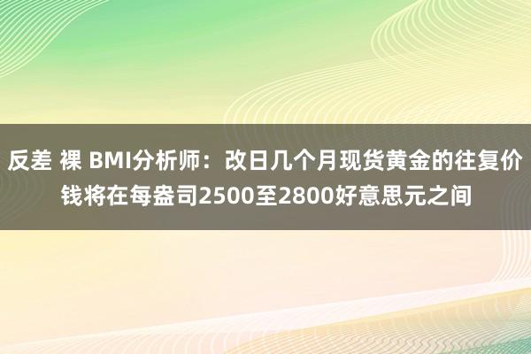 反差 裸 BMI分析师：改日几个月现货黄金的往复价钱将在每盎司2500至2800好意思元之间