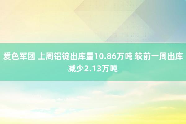 爱色军团 上周铝锭出库量10.86万吨 较前一周出库减少2.13万吨