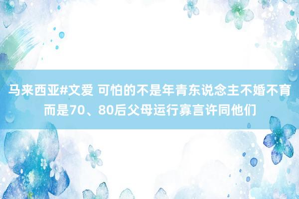 马来西亚#文爱 可怕的不是年青东说念主不婚不育而是70、80后父母运行寡言许同他们