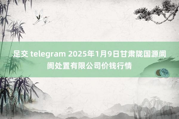 足交 telegram 2025年1月9日甘肃陇国源阛阓处置有限公司价钱行情