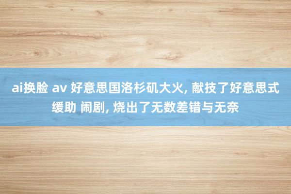 ai换脸 av 好意思国洛杉矶大火， 献技了好意思式缓助 闹剧， 烧出了无数差错与无奈