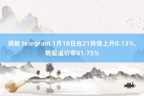 调教 telegram 1月10日台21转债上升0.13%，转股溢价率81.75%