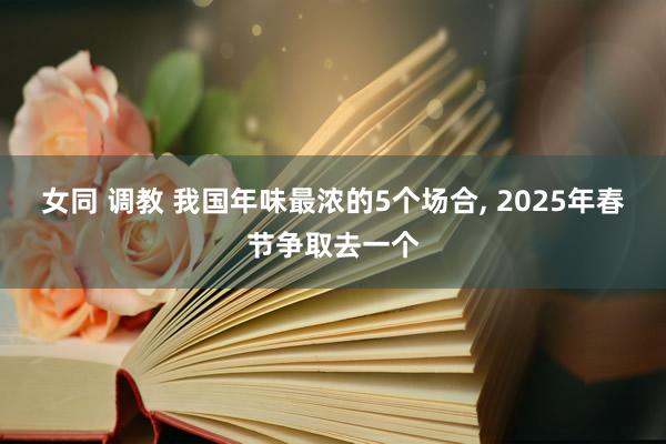 女同 调教 我国年味最浓的5个场合， 2025年春节争取去一个