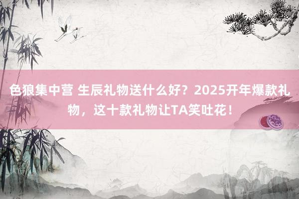 色狼集中营 生辰礼物送什么好？2025开年爆款礼物，这十款礼物让TA笑吐花！