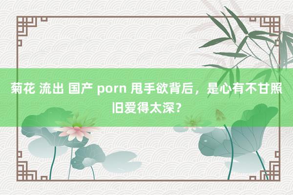 菊花 流出 国产 porn 甩手欲背后，是心有不甘照旧爱得太深？