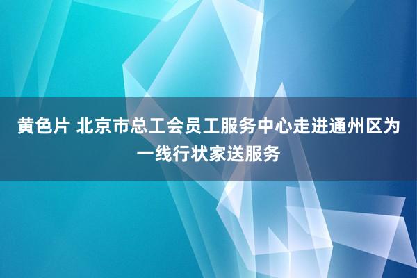 黄色片 北京市总工会员工服务中心走进通州区为一线行状家送服务