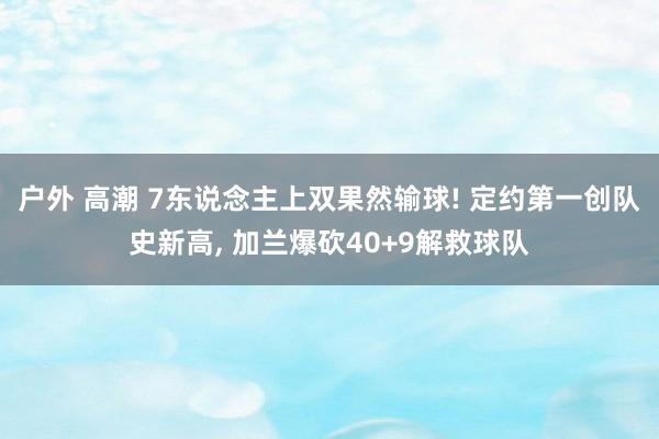 户外 高潮 7东说念主上双果然输球! 定约第一创队史新高， 加兰爆砍40+9解救球队