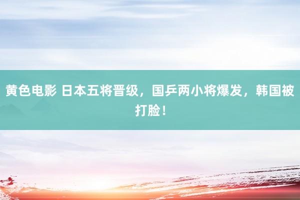 黄色电影 日本五将晋级，国乒两小将爆发，韩国被打脸！