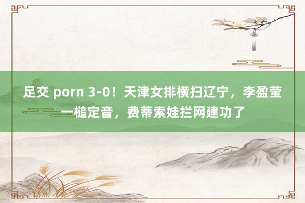 足交 porn 3-0！天津女排横扫辽宁，李盈莹一槌定音，费蒂索娃拦网建功了