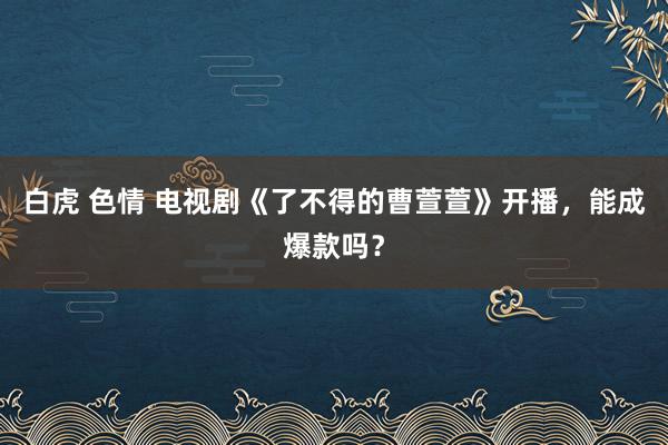 白虎 色情 电视剧《了不得的曹萱萱》开播，能成爆款吗？