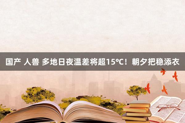 国产 人兽 多地日夜温差将超15℃！朝夕把稳添衣