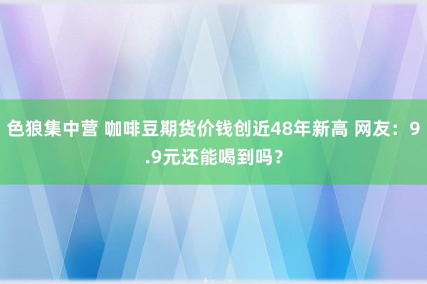 色狼集中营 咖啡豆期货价钱创近48年新高 网友：9.9元还能喝到吗？