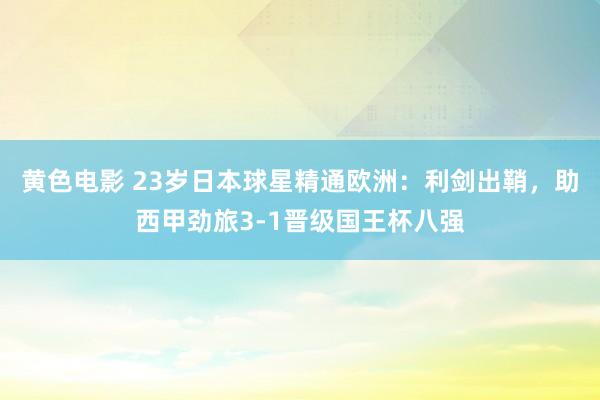 黄色电影 23岁日本球星精通欧洲：利剑出鞘，助西甲劲旅3-1晋级国王杯八强