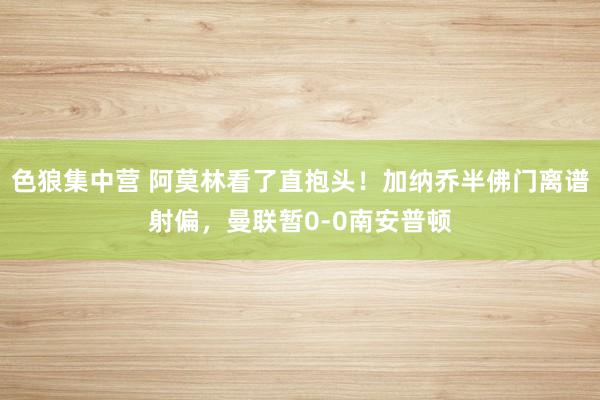 色狼集中营 阿莫林看了直抱头！加纳乔半佛门离谱射偏，曼联暂0-0南安普顿