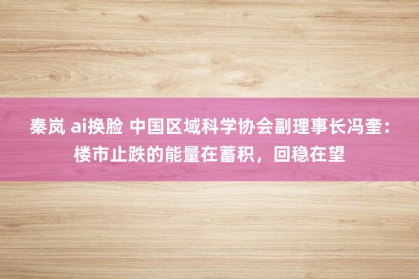 秦岚 ai换脸 中国区域科学协会副理事长冯奎：楼市止跌的能量在蓄积，回稳在望